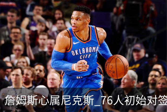 詹姆斯心属尼克斯 76人初始对签约信心不足